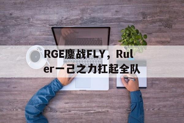 RGE鏖战FLY,Ruler一己之力扛起全队的简单介绍 RGE鏖战FLY,Ruler一己之力扛起全队的简单介绍